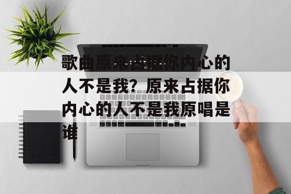歌曲原来占据你内心的人不是我？原来占据你内心的人不是我原唱是谁-第1张图片-
