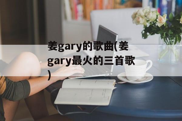 姜gary的歌曲(姜gary最火的三首歌)-第1张图片-