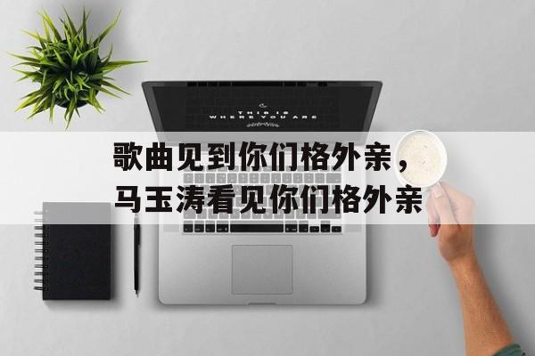 歌曲见到你们格外亲，马玉涛看见你们格外亲-第1张图片-
