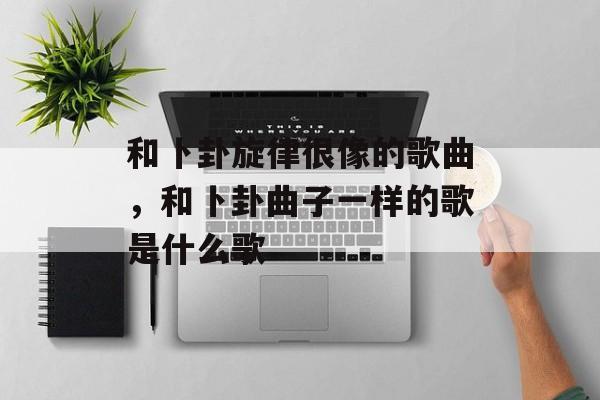 和卜卦旋律很像的歌曲，和卜卦曲子一样的歌是什么歌-第1张图片-