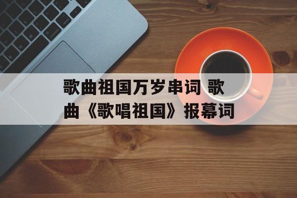 歌曲祖国万岁串词 歌曲《歌唱祖国》报幕词-第1张图片-