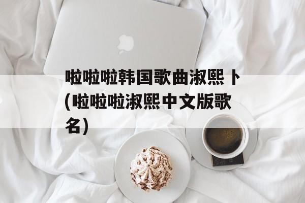 啦啦啦韩国歌曲淑熙卜(啦啦啦淑熙中文版歌名)-第1张图片-