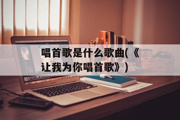 唱首歌是什么歌曲(《让我为你唱首歌》)-第1张图片-