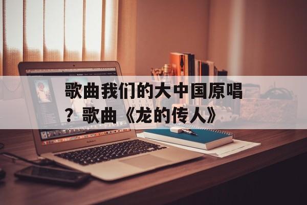 歌曲我们的大中国原唱？歌曲《龙的传人》-第1张图片-
