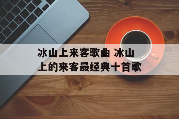 冰山上来客歌曲 冰山上的来客最经典十首歌-第1张图片-