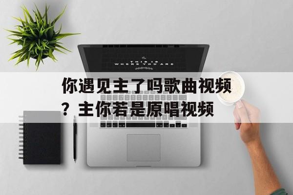 你遇见主了吗歌曲视频？主你若是原唱视频-第1张图片-