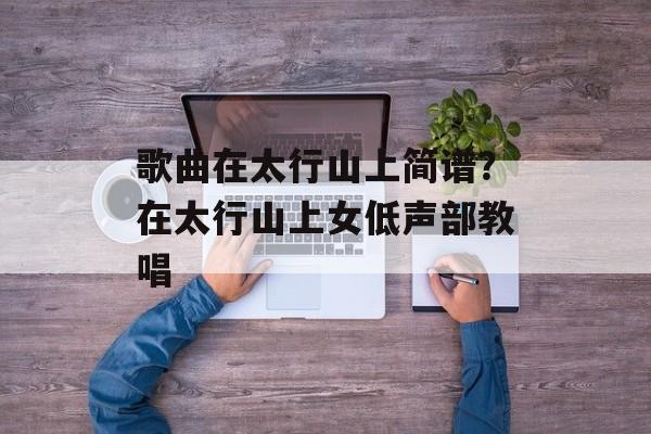 歌曲在太行山上简谱？在太行山上女低声部教唱-第1张图片-