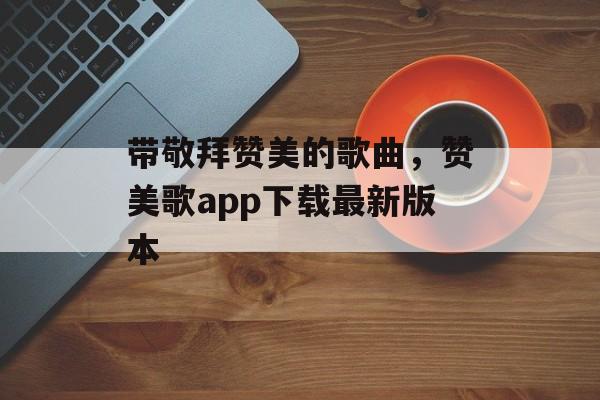 带敬拜赞美的歌曲，赞美歌app下载最新版本-第1张图片-