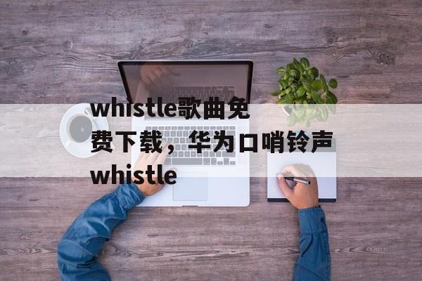 whistle歌曲免费下载，华为口哨铃声whistle-第1张图片-