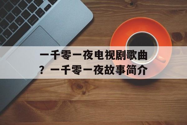 一千零一夜电视剧歌曲？一千零一夜故事简介-第1张图片-