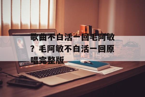 歌曲不白活一回毛阿敏？毛阿敏不白活一回原唱完整版-第1张图片-