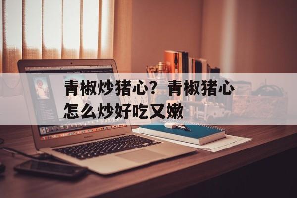 青椒炒猪心？青椒猪心怎么炒好吃又嫩-第1张图片-