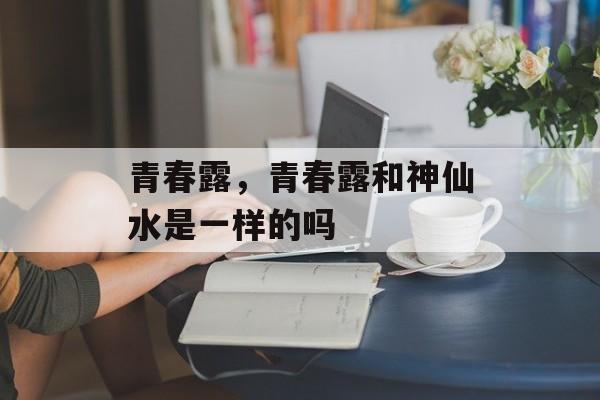 青春露，青春露和神仙水是一样的吗-第1张图片-