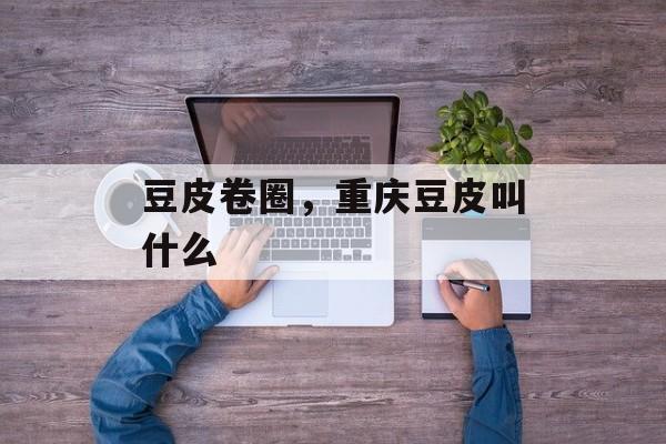 豆皮卷圈，重庆豆皮叫什么-第1张图片-