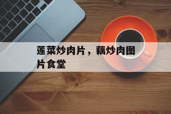 莲菜炒肉片，藕炒肉图片食堂-第1张图片-