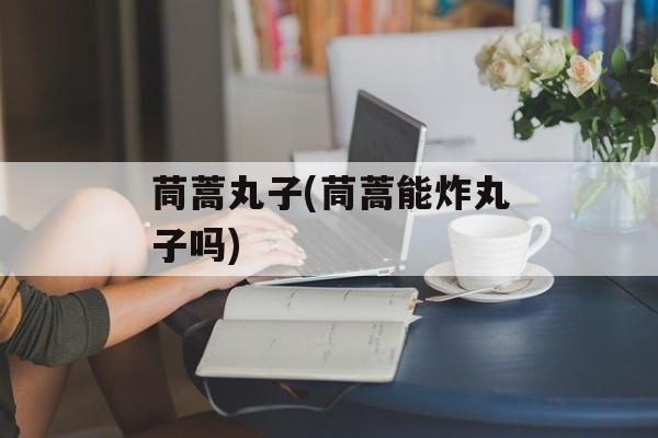 茼蒿丸子(茼蒿能炸丸子吗)-第1张图片-