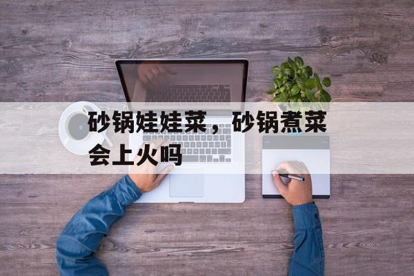 砂锅娃娃菜，砂锅煮菜会上火吗-第1张图片-