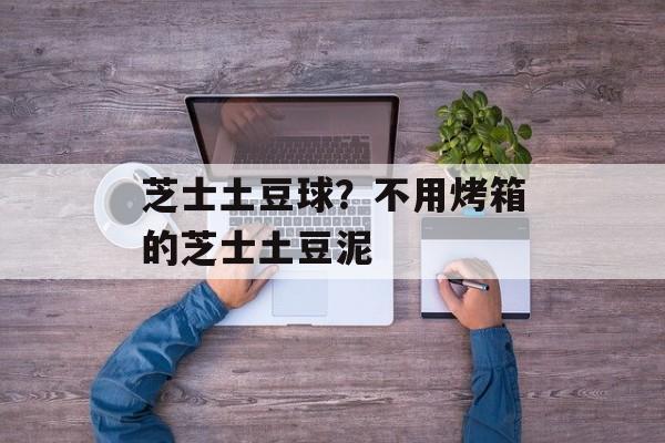 芝士土豆球？不用烤箱的芝士土豆泥-第1张图片-