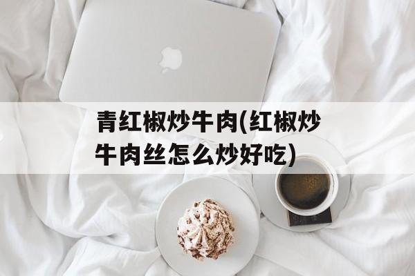 青红椒炒牛肉(红椒炒牛肉丝怎么炒好吃)-第1张图片-