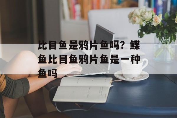 比目鱼是鸦片鱼吗？鲽鱼比目鱼鸦片鱼是一种鱼吗-第1张图片-