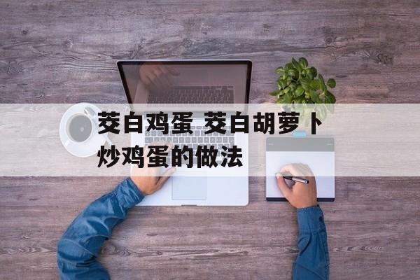 茭白鸡蛋 茭白胡萝卜炒鸡蛋的做法-第1张图片-