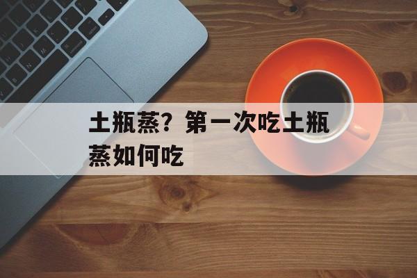 土瓶蒸？第一次吃土瓶蒸如何吃-第1张图片-