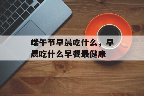 端午节早晨吃什么，早晨吃什么早餐最健康-第1张图片-