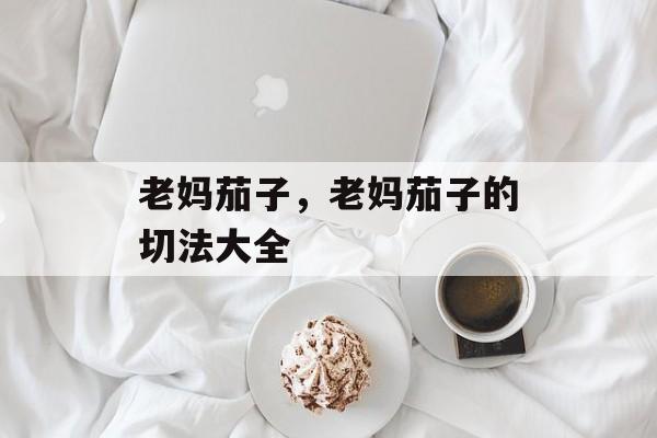 老妈茄子，老妈茄子的切法大全-第1张图片-