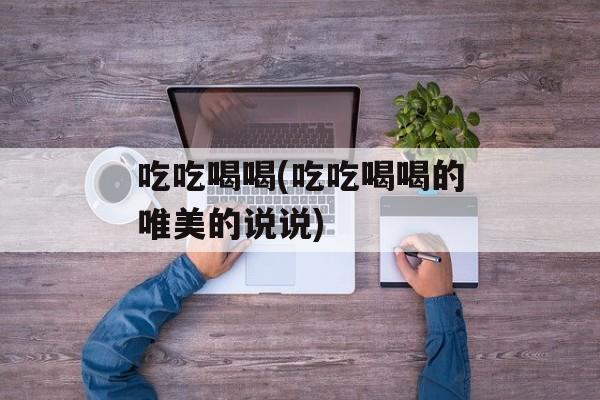 吃吃喝喝(吃吃喝喝的唯美的说说)-第1张图片-