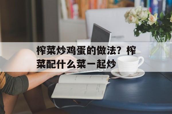 榨菜炒鸡蛋的做法？榨菜配什么菜一起炒-第1张图片-
