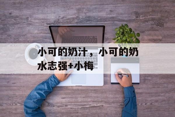 小可的奶汁，小可的奶水志强+小梅-第1张图片-