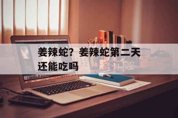 姜辣蛇？姜辣蛇第二天还能吃吗-第1张图片-