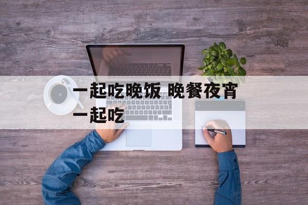 一起吃晚饭 晚餐夜宵一起吃-第1张图片-
