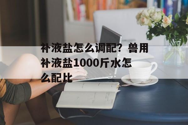 补液盐怎么调配？兽用补液盐1000斤水怎么配比-第1张图片-