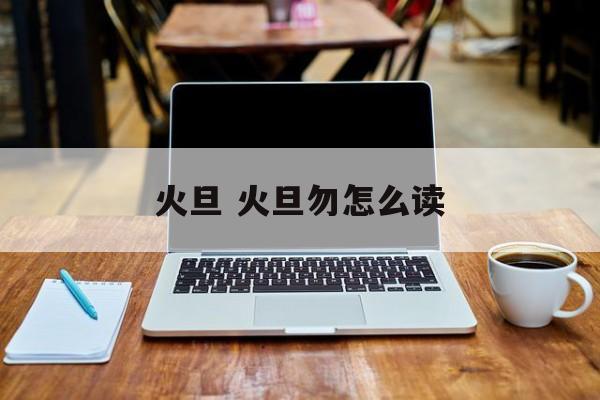 火旦 火旦勿怎么读-第1张图片-