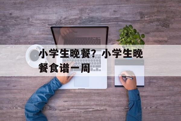 小学生晚餐？小学生晚餐食谱一周-第1张图片-
