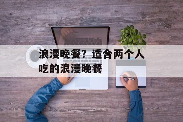 浪漫晚餐？适合两个人吃的浪漫晚餐-第1张图片-
