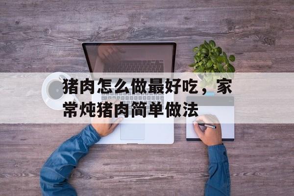 猪肉怎么做最好吃，家常炖猪肉简单做法-第1张图片-