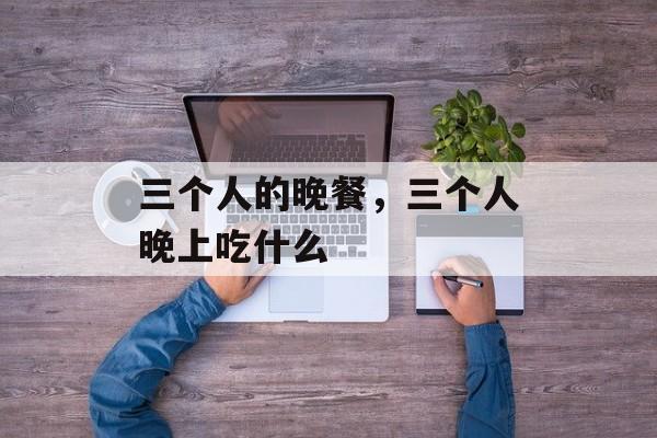 三个人的晚餐，三个人晚上吃什么-第1张图片-