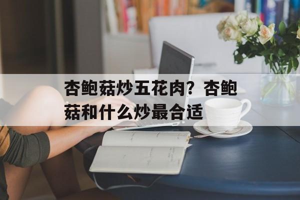 杏鲍菇炒五花肉？杏鲍菇和什么炒最合适-第1张图片-
