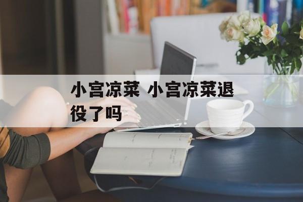 小宫凉菜 小宫凉菜退役了吗-第1张图片-
