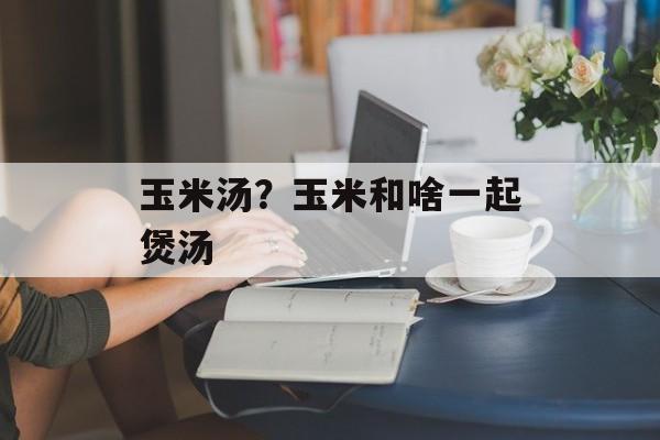 玉米汤？玉米和啥一起煲汤-第1张图片-