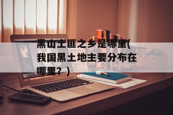 黑山土匪之乡是哪里(我国黑土地主要分布在哪里？)-第1张图片-