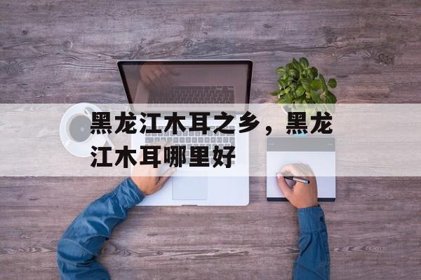 黑龙江木耳之乡，黑龙江木耳哪里好-第1张图片-