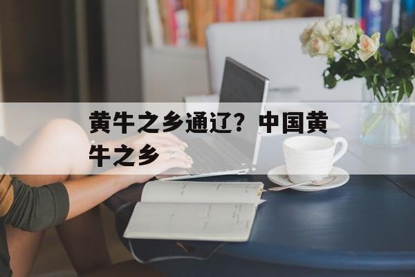 黄牛之乡通辽？中国黄牛之乡-第1张图片-