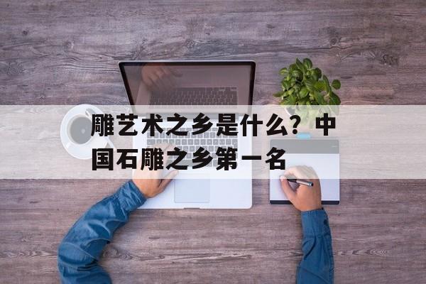 雕艺术之乡是什么？中国石雕之乡第一名-第1张图片-