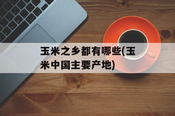 玉米之乡都有哪些(玉米中国主要产地)-第1张图片-