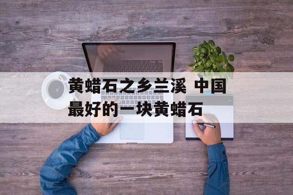 黄蜡石之乡兰溪 中国最好的一块黄蜡石-第1张图片-