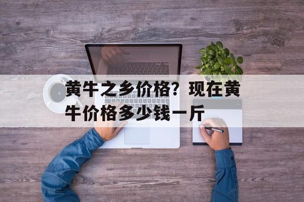 黄牛之乡价格？现在黄牛价格多少钱一斤-第1张图片-
