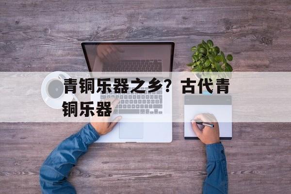 青铜乐器之乡？古代青铜乐器-第1张图片-